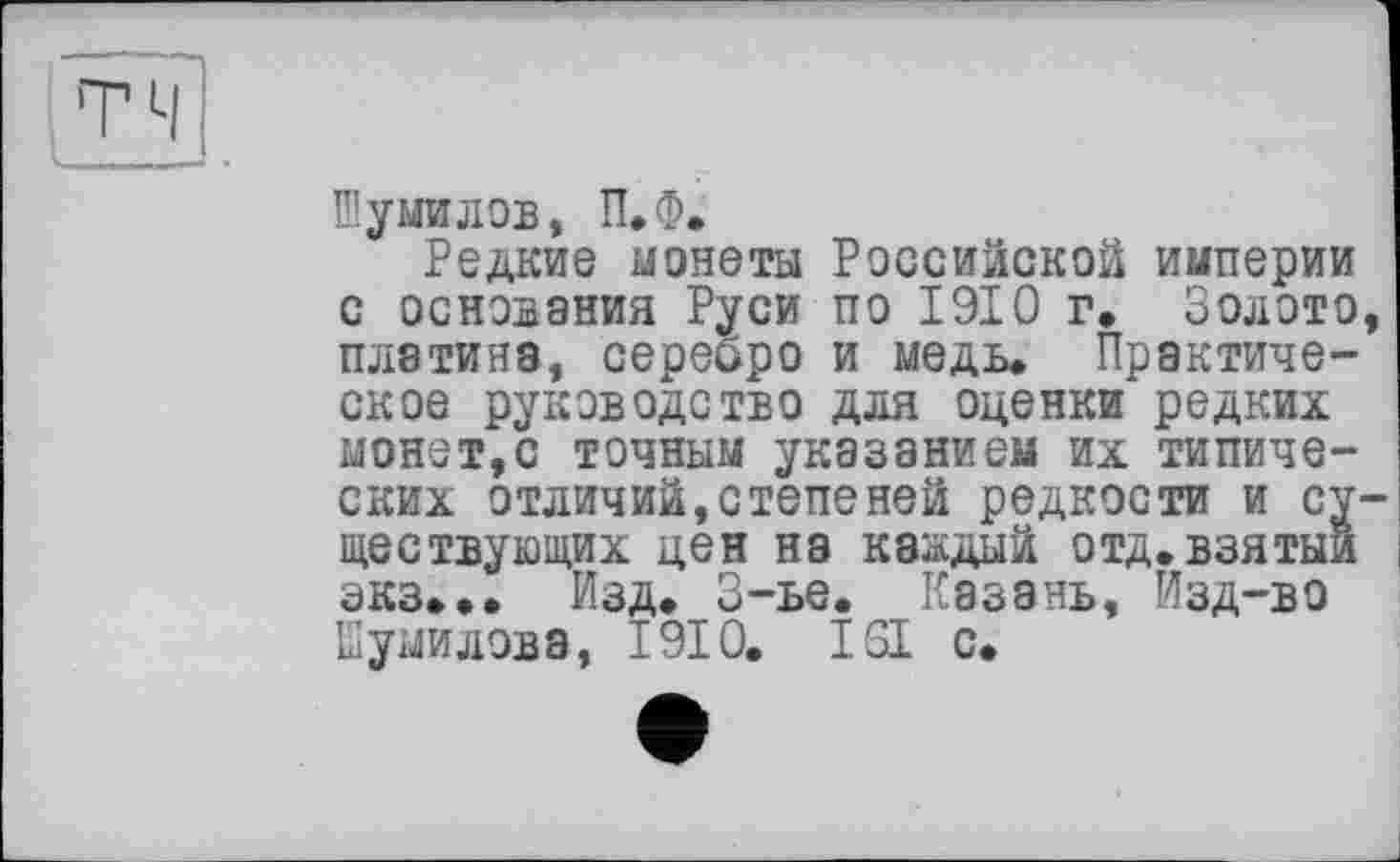 ﻿Шумилов, П.Ф.
Редкие монеты Российской империи с основания Руси по 1910 г. Золото, платина, серебро и медь. Практическое руководство для оценки редких монет,с точным указанием их типических отличий,степеней редкости и существующих цен на каждый отд.взятый экз... Изд. 3-ье. Казань, Изд-во Шумилова, 1910. 161 с.